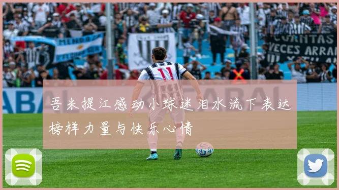 吾米提江感动小球迷泪水流下表达榜样力量与快乐心情