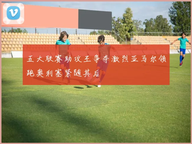 五大联赛助攻王争夺激烈亚马尔领跑奥利塞紧随其后