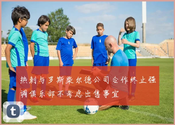 热刺与罗斯柴尔德公司合作终止强调俱乐部不考虑出售事宜