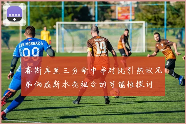 赛斯库里三分命中率对比引热议兄弟俩成新水花组合的可能性探讨