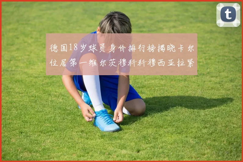 德国18岁球员身价排行榜揭晓卡尔位居第一维尔茨穆科科穆西亚拉紧随其后
