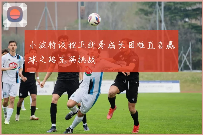 小波特谈控卫新秀成长困难直言赢球之路充满挑战